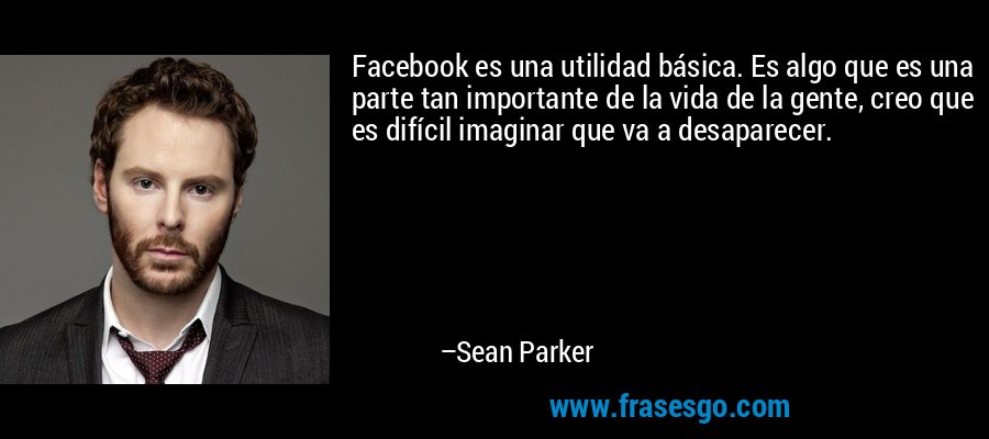 Facebook es una utilidad básica. Es algo que es una parte tan importante de la vida de la gente, creo que es difícil imaginar que va a desaparecer. – Sean Parker