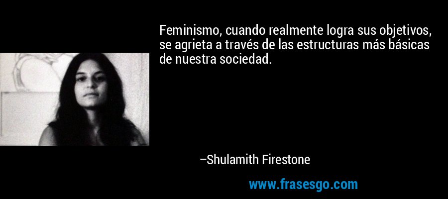 Feminismo, cuando realmente logra sus objetivos, se agrieta a través de las estructuras más básicas de nuestra sociedad. – Shulamith Firestone