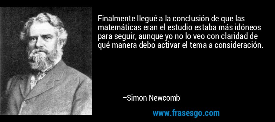 Finalmente llegué a la conclusión de que las matemáticas eran el estudio estaba más idóneos para seguir, aunque yo no lo veo con claridad de qué manera debo activar el tema a consideración. – Simon Newcomb