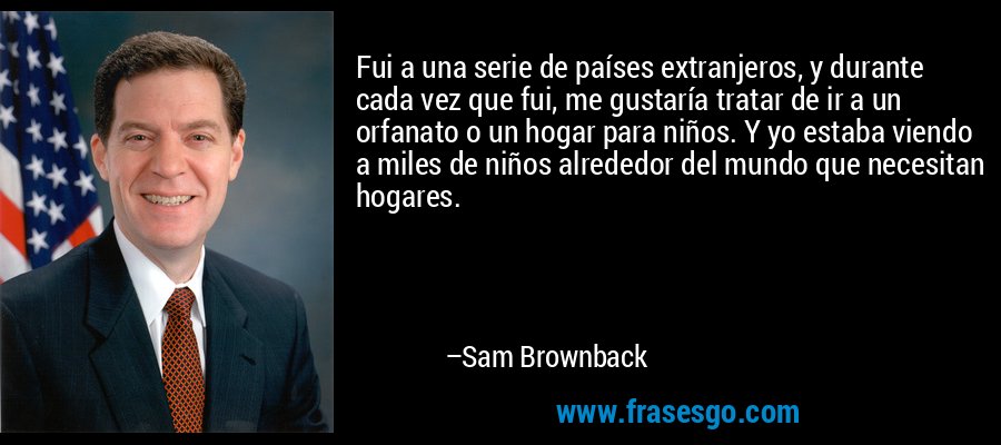 Fui a una serie de países extranjeros, y durante cada vez que fui, me gustaría tratar de ir a un orfanato o un hogar para niños. Y yo estaba viendo a miles de niños alrededor del mundo que necesitan hogares. – Sam Brownback