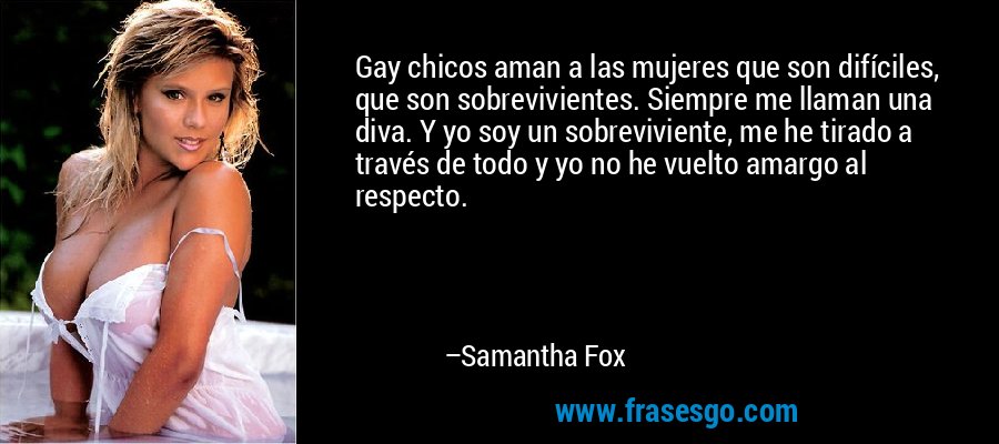 Gay chicos aman a las mujeres que son difíciles, que son sobrevivientes. Siempre me llaman una diva. Y yo soy un sobreviviente, me he tirado a través de todo y yo no he vuelto amargo al respecto. – Samantha Fox