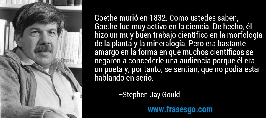 Goethe murió en 1832. Como ustedes saben, Goethe fue muy activo en la ciencia. De hecho, él hizo un muy buen trabajo científico en la morfología de la planta y la mineralogía. Pero era bastante amargo en la forma en que muchos científicos se negaron a concederle una audiencia porque él era un poeta y, por tanto, se sentían, que no podía estar hablando en serio. – Stephen Jay Gould