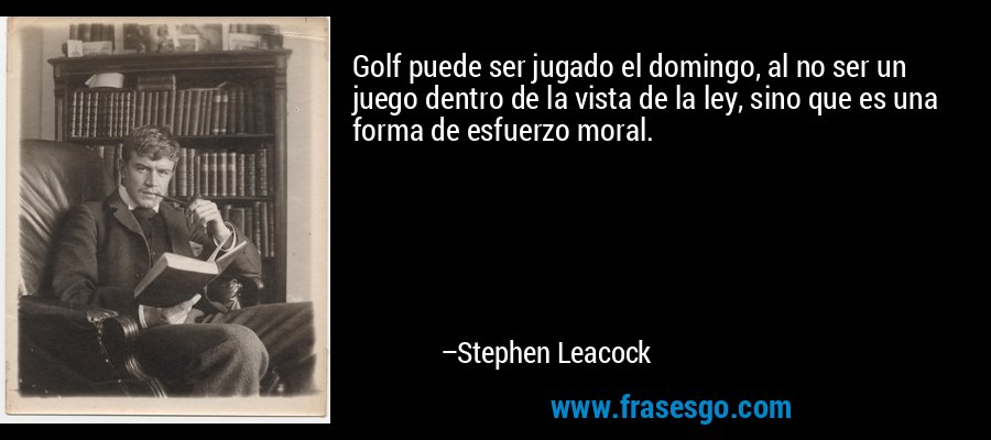 Golf puede ser jugado el domingo, al no ser un juego dentro de la vista de la ley, sino que es una forma de esfuerzo moral. – Stephen Leacock
