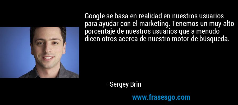Google se basa en realidad en nuestros usuarios para ayudar con el marketing. Tenemos un muy alto porcentaje de nuestros usuarios que a menudo dicen otros acerca de nuestro motor de búsqueda. – Sergey Brin