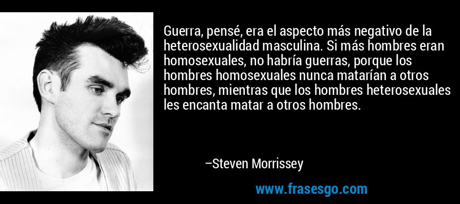 Guerra, pensé, era el aspecto más negativo de la heterosexualidad masculina. Si más hombres eran homosexuales, no habría guerras, porque los hombres homosexuales nunca matarían a otros hombres, mientras que los hombres heterosexuales les encanta matar a otros hombres. – Steven Morrissey