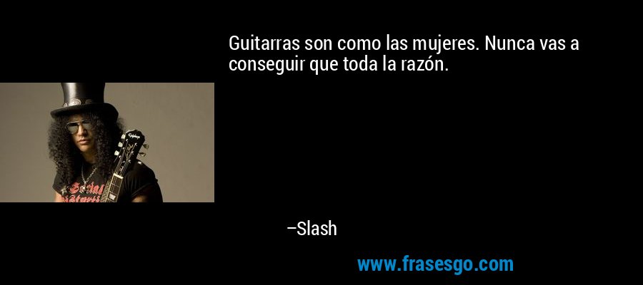 Guitarras son como las mujeres. Nunca vas a conseguir que toda la razón. – Slash