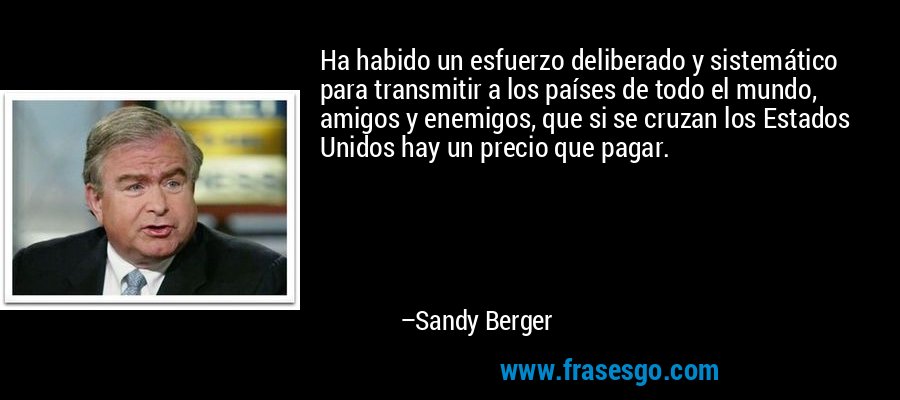 Ha habido un esfuerzo deliberado y sistemático para transmitir a los países de todo el mundo, amigos y enemigos, que si se cruzan los Estados Unidos hay un precio que pagar. – Sandy Berger