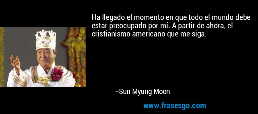 Ha llegado el momento en que todo el mundo debe estar preocupado por mí. A partir de ahora, el cristianismo americano que me siga. – Sun Myung Moon