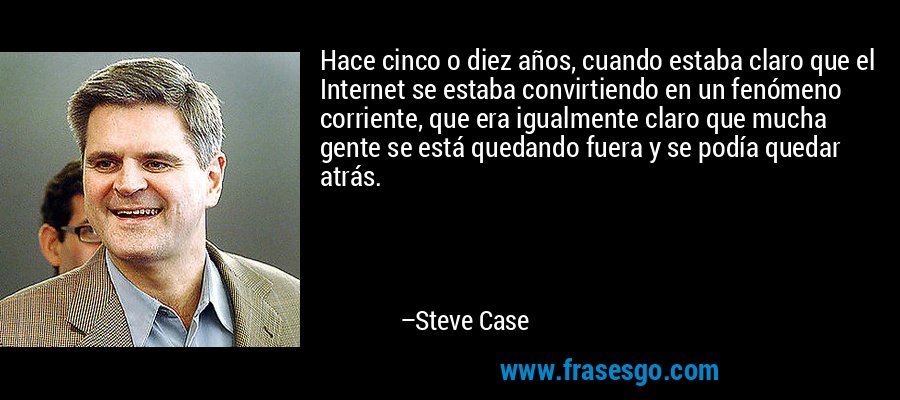 Hace cinco o diez años, cuando estaba claro que el Internet se estaba convirtiendo en un fenómeno corriente, que era igualmente claro que mucha gente se está quedando fuera y se podía quedar atrás. – Steve Case