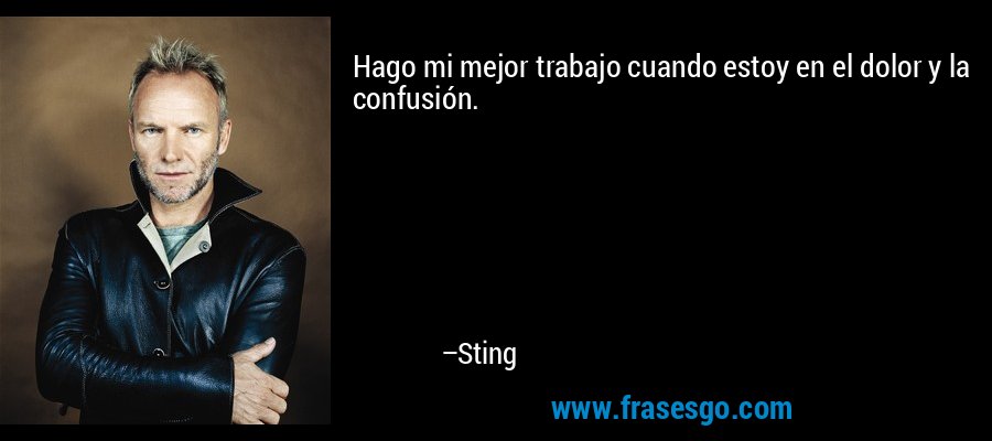 Hago mi mejor trabajo cuando estoy en el dolor y la confusión. – Sting