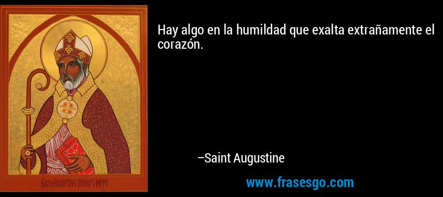 Hay algo en la humildad que exalta extrañamente el corazón. – Saint Augustine
