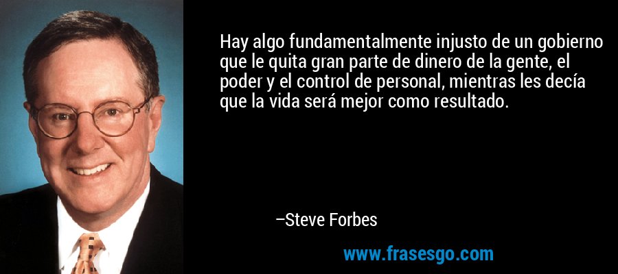 Hay algo fundamentalmente injusto de un gobierno que le quita gran parte de dinero de la gente, el poder y el control de personal, mientras les decía que la vida será mejor como resultado. – Steve Forbes