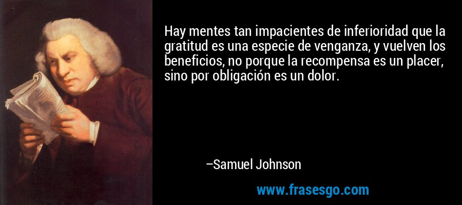 Hay mentes tan impacientes de inferioridad que la gratitud es una especie de venganza, y vuelven los beneficios, no porque la recompensa es un placer, sino por obligación es un dolor. – Samuel Johnson