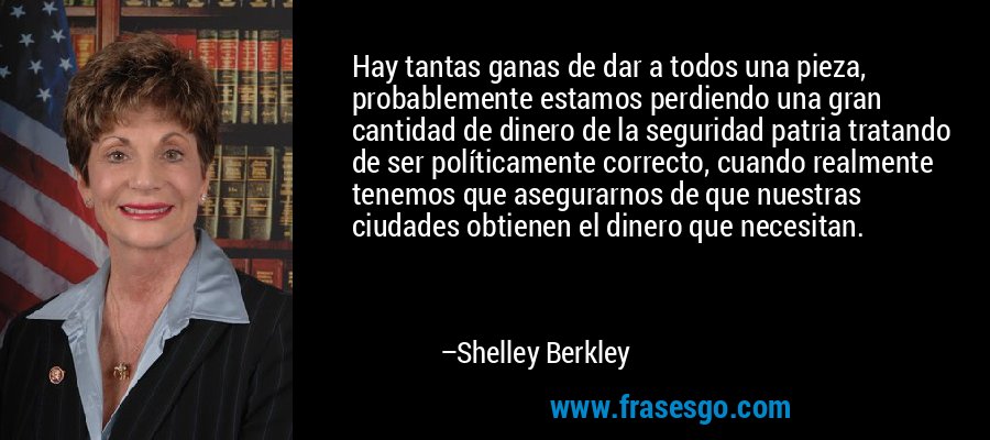 Hay tantas ganas de dar a todos una pieza, probablemente estamos perdiendo una gran cantidad de dinero de la seguridad patria tratando de ser políticamente correcto, cuando realmente tenemos que asegurarnos de que nuestras ciudades obtienen el dinero que necesitan. – Shelley Berkley