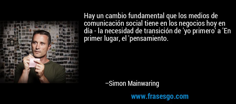 Hay un cambio fundamental que los medios de comunicación social tiene en los negocios hoy en día - la necesidad de transición de 'yo primero' a 'En primer lugar, el 'pensamiento. – Simon Mainwaring