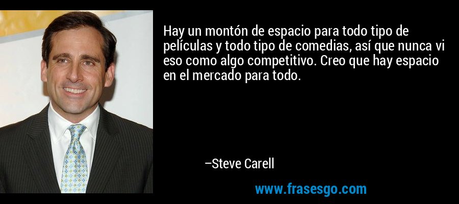 Hay un montón de espacio para todo tipo de películas y todo tipo de comedias, así que nunca vi eso como algo competitivo. Creo que hay espacio en el mercado para todo. – Steve Carell