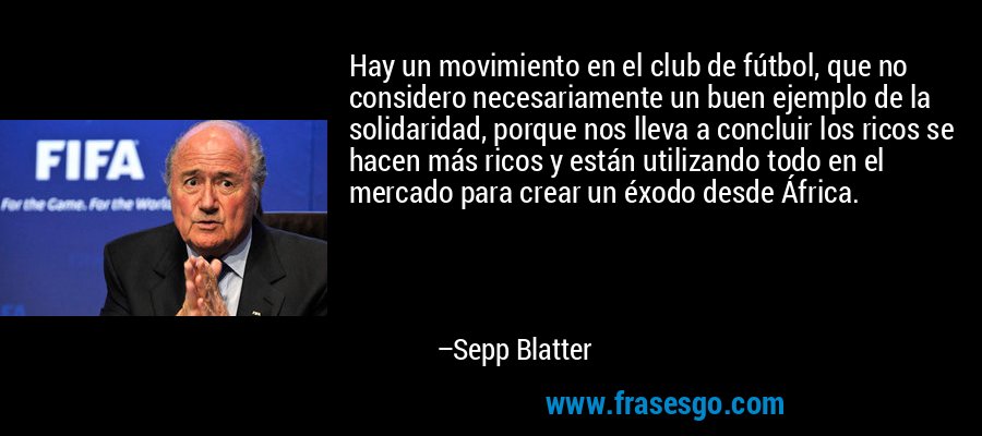 Hay un movimiento en el club de fútbol, ​​que no considero necesariamente un buen ejemplo de la solidaridad, porque nos lleva a concluir los ricos se hacen más ricos y están utilizando todo en el mercado para crear un éxodo desde África. – Sepp Blatter