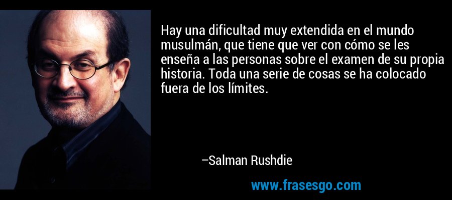 Hay una dificultad muy extendida en el mundo musulmán, que tiene que ver con cómo se les enseña a las personas sobre el examen de su propia historia. Toda una serie de cosas se ha colocado fuera de los límites. – Salman Rushdie