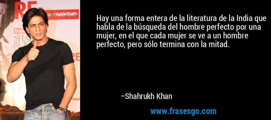 Hay una forma entera de la literatura de la India que habla de la búsqueda del hombre perfecto por una mujer, en el que cada mujer se ve a un hombre perfecto, pero sólo termina con la mitad. – Shahrukh Khan