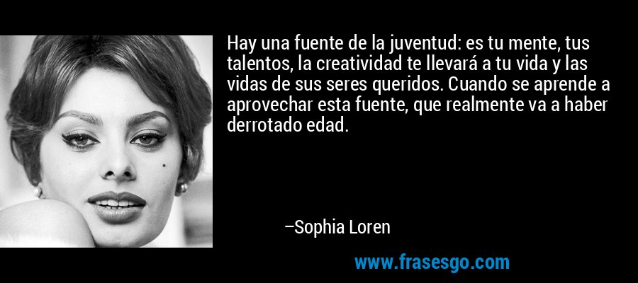 Hay una fuente de la juventud: es tu mente, tus talentos, la creatividad te llevará a tu vida y las vidas de sus seres queridos. Cuando se aprende a aprovechar esta fuente, que realmente va a haber derrotado edad. – Sophia Loren