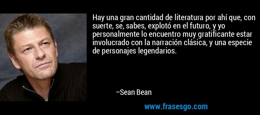 Hay una gran cantidad de literatura por ahí que, con suerte, se, sabes, explotó en el futuro, y yo personalmente lo encuentro muy gratificante estar involucrado con la narración clásica, y una especie de personajes legendarios. – Sean Bean