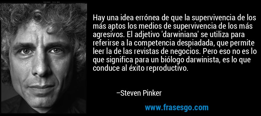 Hay una idea errónea de que la supervivencia de los más aptos los medios de supervivencia de los más agresivos. El adjetivo 'darwiniana' se utiliza para referirse a la competencia despiadada, que permite leer la de las revistas de negocios. Pero eso no es lo que significa para un biólogo darwinista, es lo que conduce al éxito reproductivo. – Steven Pinker