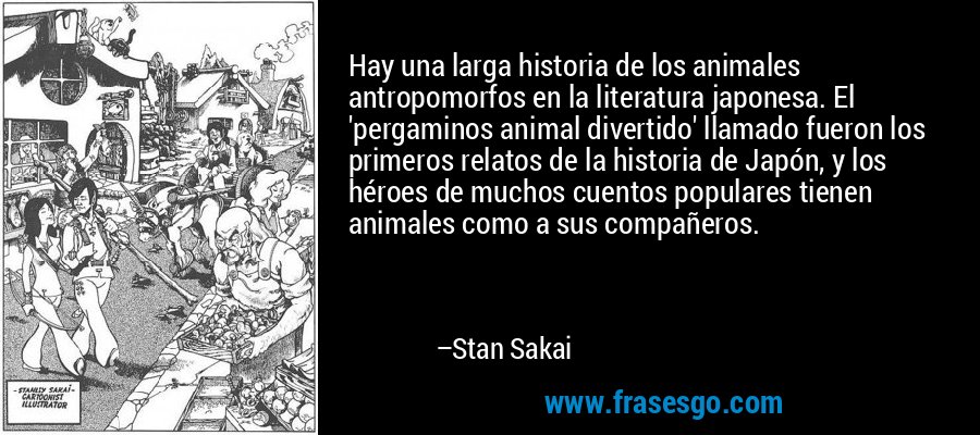Hay una larga historia de los animales antropomorfos en la literatura japonesa. El 'pergaminos animal divertido' llamado fueron los primeros relatos de la historia de Japón, y los héroes de muchos cuentos populares tienen animales como a sus compañeros. – Stan Sakai