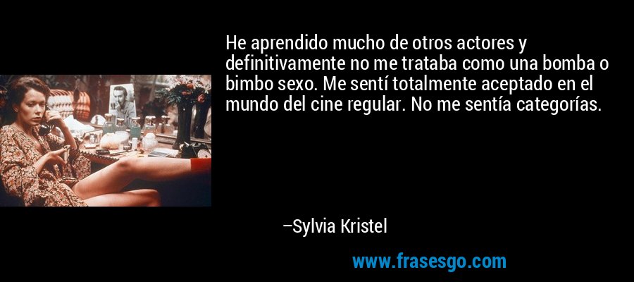 He aprendido mucho de otros actores y definitivamente no me trataba como una bomba o bimbo sexo. Me sentí totalmente aceptado en el mundo del cine regular. No me sentía categorías. – Sylvia Kristel