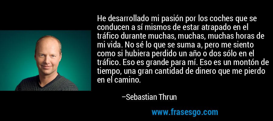 He desarrollado mi pasión por los coches que se conducen a sí mismos de estar atrapado en el tráfico durante muchas, muchas, muchas horas de mi vida. No sé lo que se suma a, pero me siento como si hubiera perdido un año o dos sólo en el tráfico. Eso es grande para mí. Eso es un montón de tiempo, una gran cantidad de dinero que me pierdo en el camino. – Sebastian Thrun