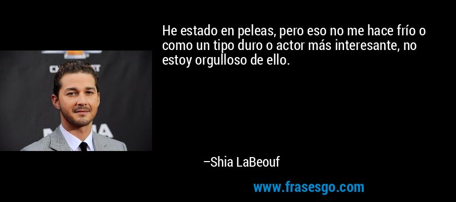 He estado en peleas, pero eso no me hace frío o como un tipo duro o actor más interesante, no estoy orgulloso de ello. – Shia LaBeouf