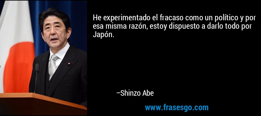 He experimentado el fracaso como un político y por esa misma razón, estoy dispuesto a darlo todo por Japón. – Shinzo Abe