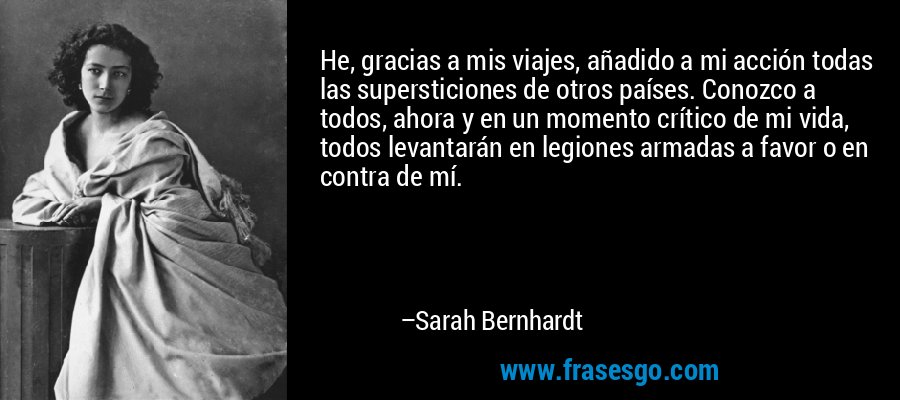 He, gracias a mis viajes, añadido a mi acción todas las supersticiones de otros países. Conozco a todos, ahora y en un momento crítico de mi vida, todos levantarán en legiones armadas a favor o en contra de mí. – Sarah Bernhardt