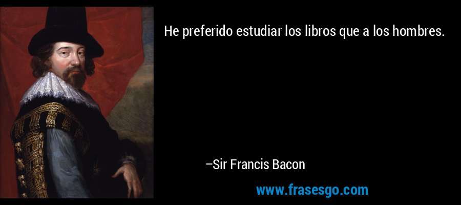 He preferido estudiar los libros que a los hombres. – Sir Francis Bacon