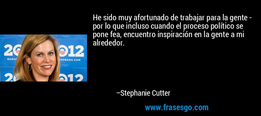 He sido muy afortunado de trabajar para la gente - por lo que incluso cuando el proceso político se pone fea, encuentro inspiración en la gente a mi alrededor. – Stephanie Cutter