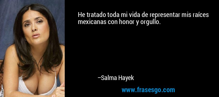 He tratado toda mi vida de representar mis raíces mexicanas con honor y orgullo. – Salma Hayek