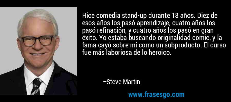 Hice comedia stand-up durante 18 años. Diez de esos años los pasó aprendizaje, cuatro años los pasó refinación, y cuatro años los pasó en gran éxito. Yo estaba buscando originalidad comic, y la fama cayó sobre mí como un subproducto. El curso fue más laboriosa de lo heroico. – Steve Martin