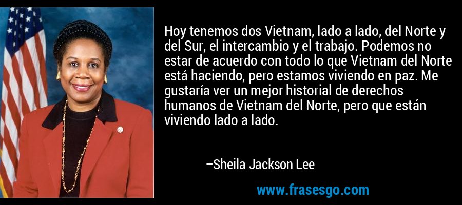 Hoy tenemos dos Vietnam, lado a lado, del Norte y del Sur, el intercambio y el trabajo. Podemos no estar de acuerdo con todo lo que Vietnam del Norte está haciendo, pero estamos viviendo en paz. Me gustaría ver un mejor historial de derechos humanos de Vietnam del Norte, pero que están viviendo lado a lado. – Sheila Jackson Lee