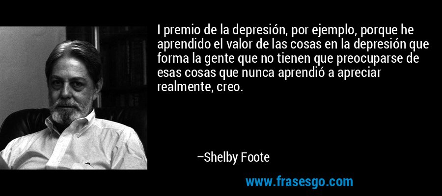 I premio de la depresión, por ejemplo, porque he aprendido el valor de las cosas en la depresión que forma la gente que no tienen que preocuparse de esas cosas que nunca aprendió a apreciar realmente, creo. – Shelby Foote