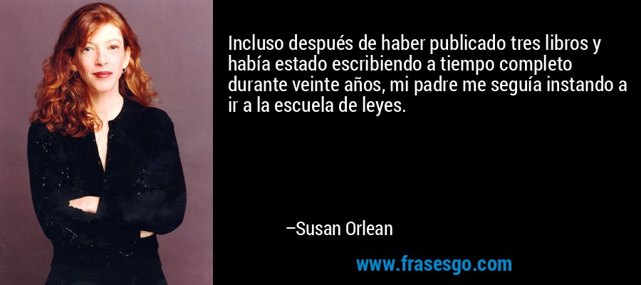 Incluso después de haber publicado tres libros y había estado escribiendo a tiempo completo durante veinte años, mi padre me seguía instando a ir a la escuela de leyes. – Susan Orlean