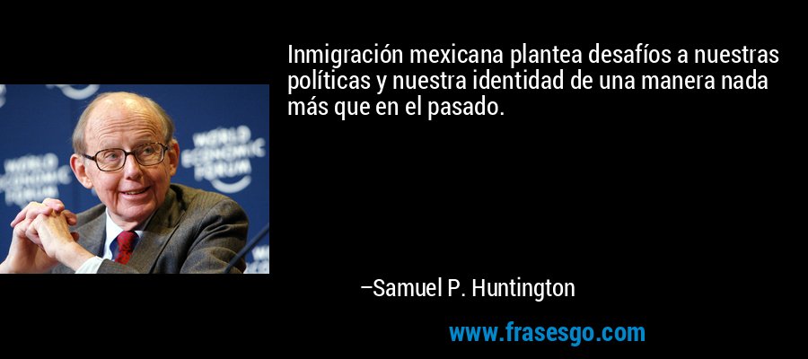 Inmigración mexicana plantea desafíos a nuestras políticas y nuestra identidad de una manera nada más que en el pasado. – Samuel P. Huntington
