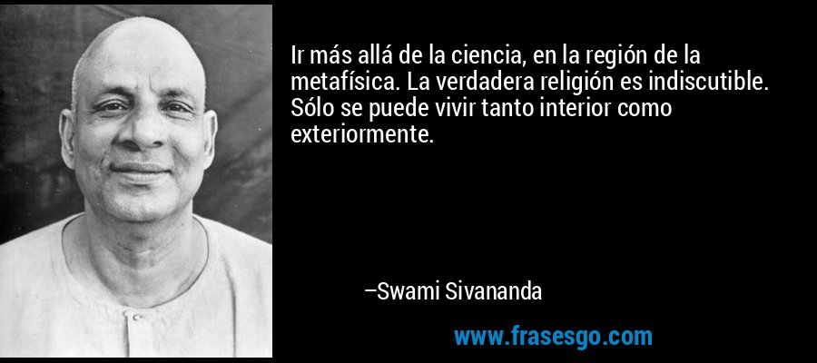 Ir más allá de la ciencia, en la región de la metafísica. La verdadera religión es indiscutible. Sólo se puede vivir tanto interior como exteriormente. – Swami Sivananda