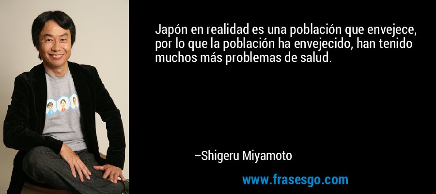 Japón en realidad es una población que envejece, por lo que la población ha envejecido, han tenido muchos más problemas de salud. – Shigeru Miyamoto