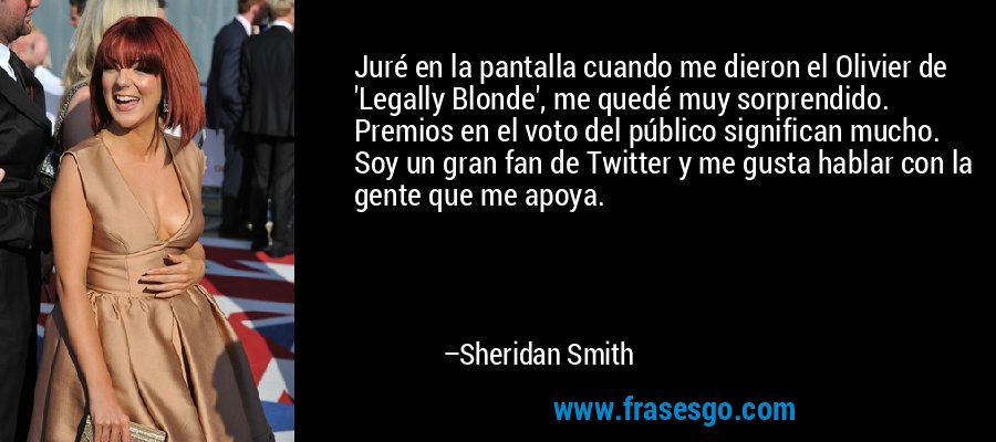 Juré en la pantalla cuando me dieron el Olivier de 'Legally Blonde', me quedé muy sorprendido. Premios en el voto del público significan mucho. Soy un gran fan de Twitter y me gusta hablar con la gente que me apoya. – Sheridan Smith