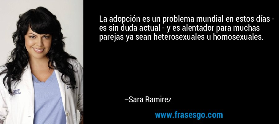La adopción es un problema mundial en estos días - es sin duda actual - y es alentador para muchas parejas ya sean heterosexuales u homosexuales. – Sara Ramirez
