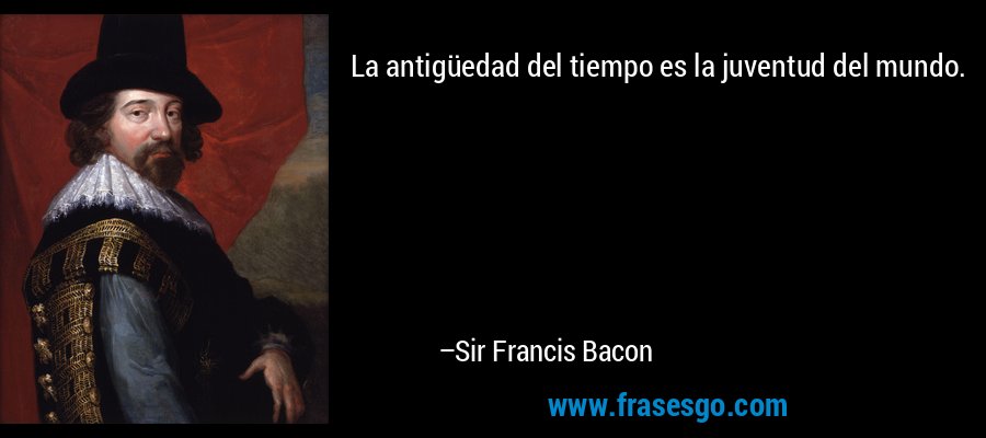 La antigüedad del tiempo es la juventud del mundo. – Sir Francis Bacon