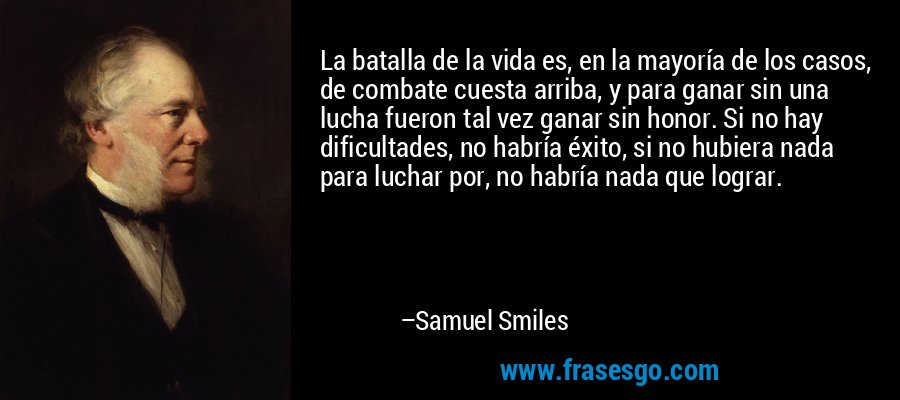 La batalla de la vida es, en la mayoría de los casos, de combate cuesta arriba, y para ganar sin una lucha fueron tal vez ganar sin honor. Si no hay dificultades, no habría éxito, si no hubiera nada para luchar por, no habría nada que lograr. – Samuel Smiles