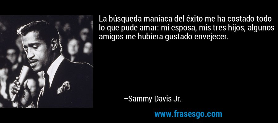 La búsqueda maníaca del éxito me ha costado todo lo que pude amar: mi esposa, mis tres hijos, algunos amigos me hubiera gustado envejecer. – Sammy Davis Jr.
