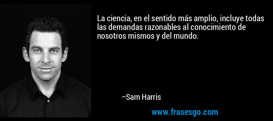 La ciencia, en el sentido más amplio, incluye todas las demandas razonables al conocimiento de nosotros mismos y del mundo. – Sam Harris