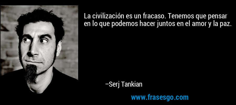 La civilización es un fracaso. Tenemos que pensar en lo que podemos hacer juntos en el amor y la paz. – Serj Tankian