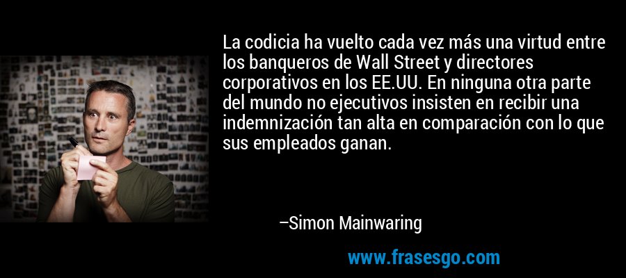 La codicia ha vuelto cada vez más una virtud entre los banqueros de Wall Street y directores corporativos en los EE.UU. En ninguna otra parte del mundo no ejecutivos insisten en recibir una indemnización tan alta en comparación con lo que sus empleados ganan. – Simon Mainwaring